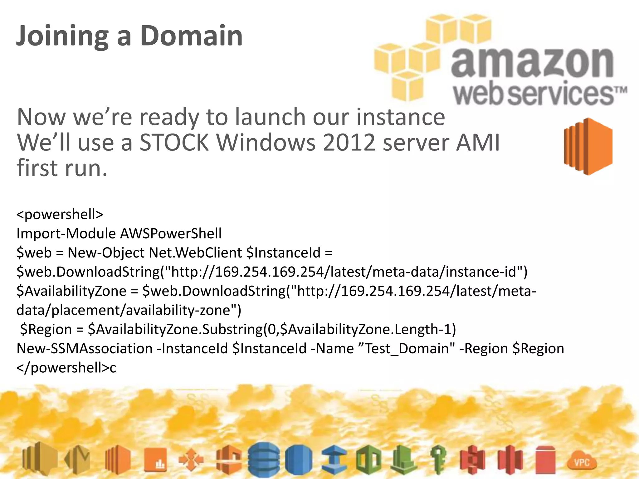 Now we’re ready to launch our instance
We’ll use a STOCK Windows 2012 server AMI
first run.
Joining a Domain
<powershell>
Import-Module AWSPowerShell
$web = New-Object Net.WebClient $InstanceId =
$web.DownloadString("http://169.254.169.254/latest/meta-data/instance-id")
$AvailabilityZone = $web.DownloadString("http://169.254.169.254/latest/meta-
data/placement/availability-zone")
$Region = $AvailabilityZone.Substring(0,$AvailabilityZone.Length-1)
New-SSMAssociation -InstanceId $InstanceId -Name ”Test_Domain" -Region $Region
</powershell>c
 