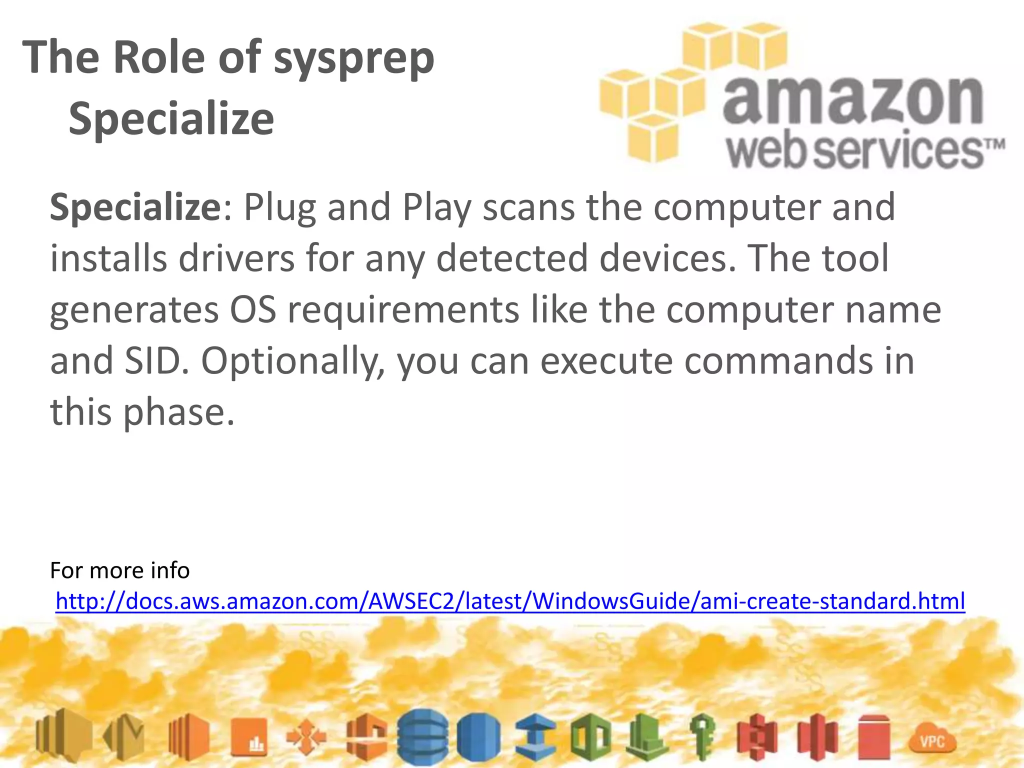 The Role of sysprep
Specialize
For more info
http://docs.aws.amazon.com/AWSEC2/latest/WindowsGuide/ami-create-standard.html
Specialize: Plug and Play scans the computer and
installs drivers for any detected devices. The tool
generates OS requirements like the computer name
and SID. Optionally, you can execute commands in
this phase.
 
