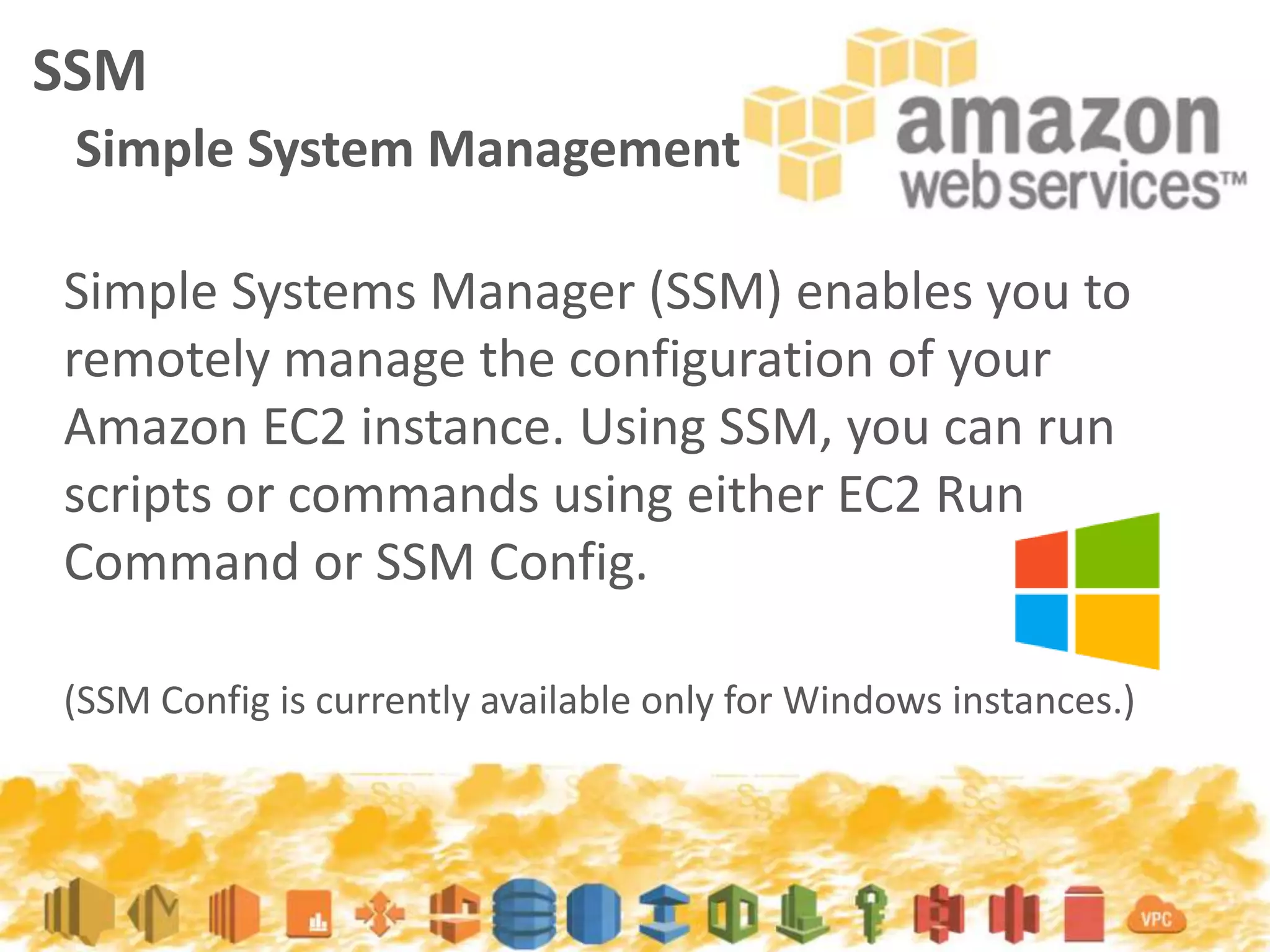Simple Systems Manager (SSM) enables you to
remotely manage the configuration of your
Amazon EC2 instance. Using SSM, you can run
scripts or commands using either EC2 Run
Command or SSM Config.
(SSM Config is currently available only for Windows instances.)
SSM
Simple System Management
 