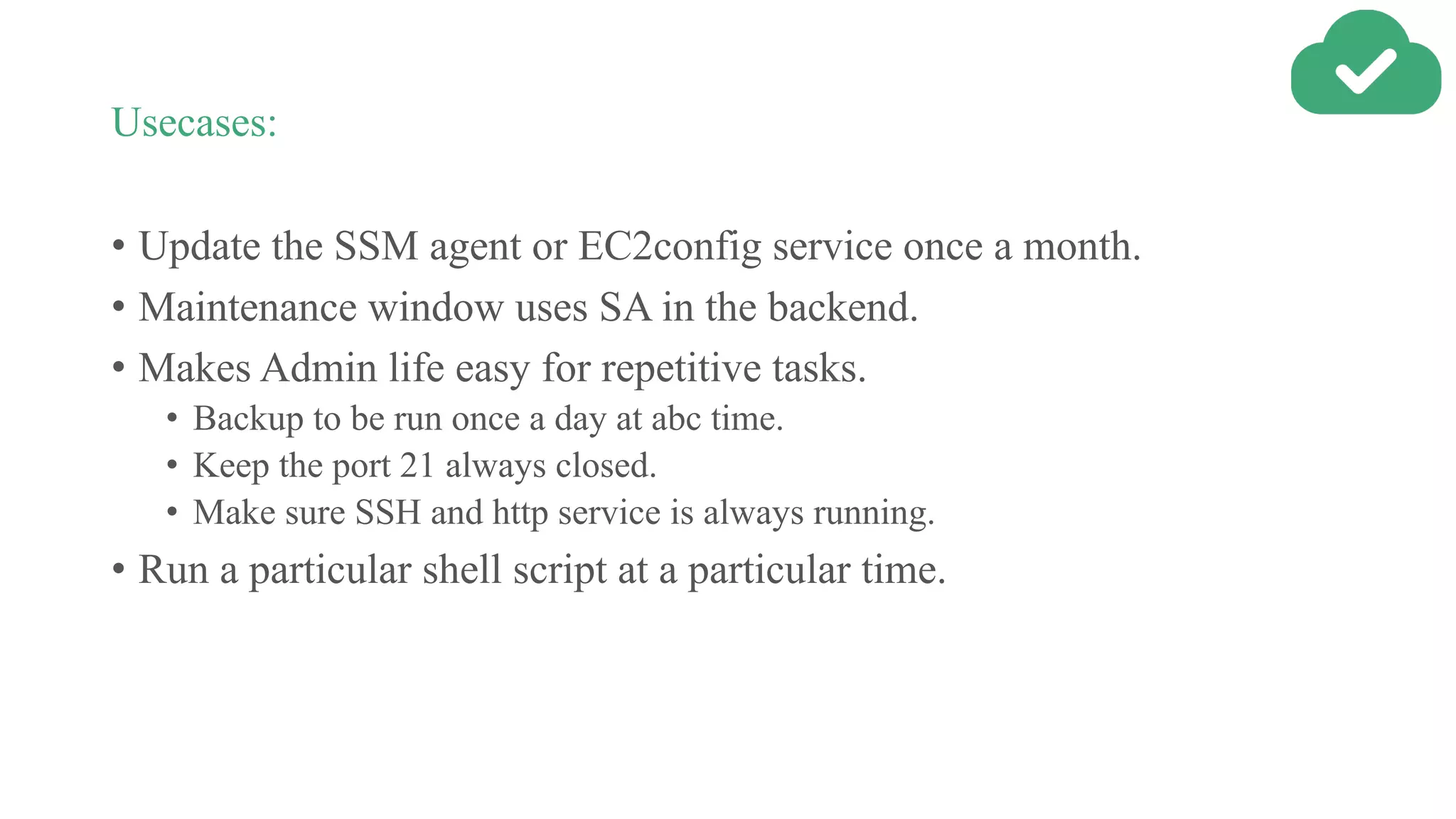 Usecases:
• Update the SSM agent or EC2config service once a month.
• Maintenance window uses SA in the backend.
• Makes Admin life easy for repetitive tasks.
• Backup to be run once a day at abc time.
• Keep the port 21 always closed.
• Make sure SSH and http service is always running.
• Run a particular shell script at a particular time.
 