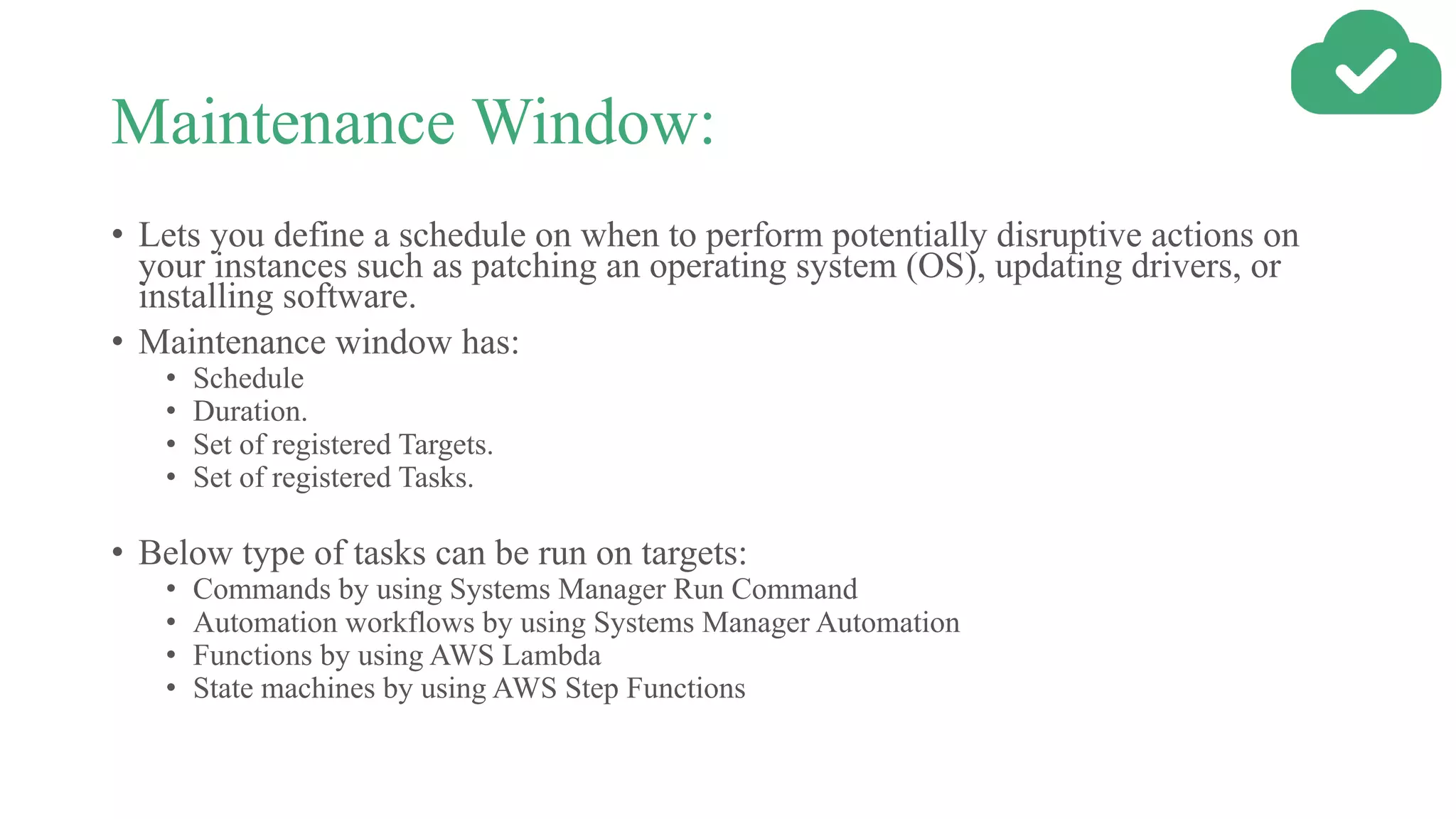 Maintenance Window:
• Lets you define a schedule on when to perform potentially disruptive actions on
your instances such as patching an operating system (OS), updating drivers, or
installing software.
• Maintenance window has:
• Schedule
• Duration.
• Set of registered Targets.
• Set of registered Tasks.
• Below type of tasks can be run on targets:
• Commands by using Systems Manager Run Command
• Automation workflows by using Systems Manager Automation
• Functions by using AWS Lambda
• State machines by using AWS Step Functions
 