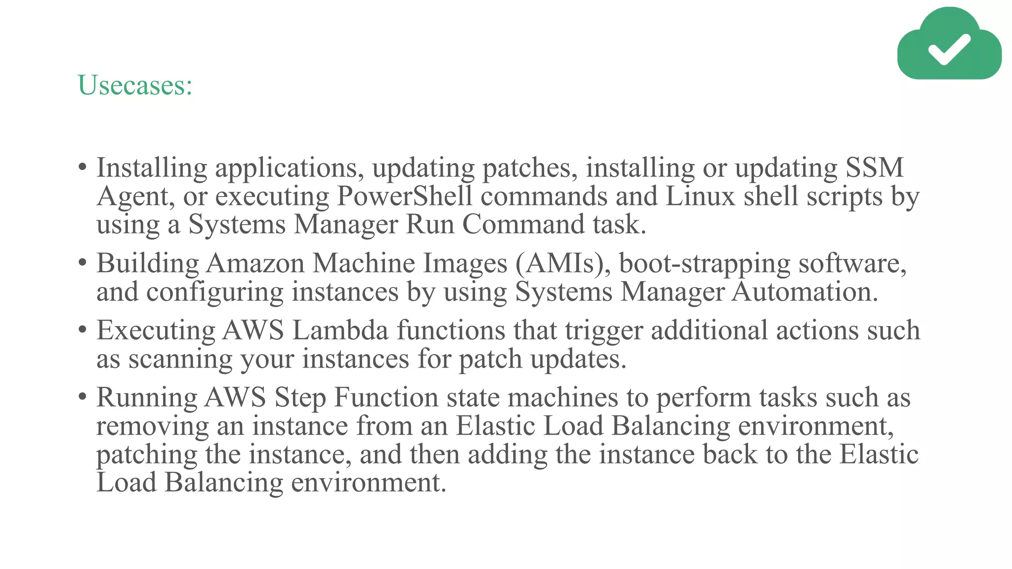 Usecases:
• Installing applications, updating patches, installing or updating SSM
Agent, or executing PowerShell commands and Linux shell scripts by
using a Systems Manager Run Command task.
• Building Amazon Machine Images (AMIs), boot-strapping software,
and configuring instances by using Systems Manager Automation.
• Executing AWS Lambda functions that trigger additional actions such
as scanning your instances for patch updates.
• Running AWS Step Function state machines to perform tasks such as
removing an instance from an Elastic Load Balancing environment,
patching the instance, and then adding the instance back to the Elastic
Load Balancing environment.
 
