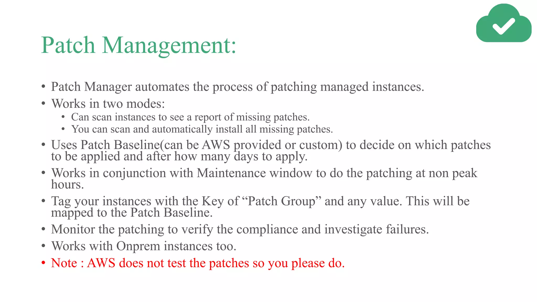 Patch Management:
• Patch Manager automates the process of patching managed instances.
• Works in two modes:
• Can scan instances to see a report of missing patches.
• You can scan and automatically install all missing patches.
• Uses Patch Baseline(can be AWS provided or custom) to decide on which patches
to be applied and after how many days to apply.
• Works in conjunction with Maintenance window to do the patching at non peak
hours.
• Tag your instances with the Key of “Patch Group” and any value. This will be
mapped to the Patch Baseline.
• Monitor the patching to verify the compliance and investigate failures.
• Works with Onprem instances too.
• Note : AWS does not test the patches so you please do.
 