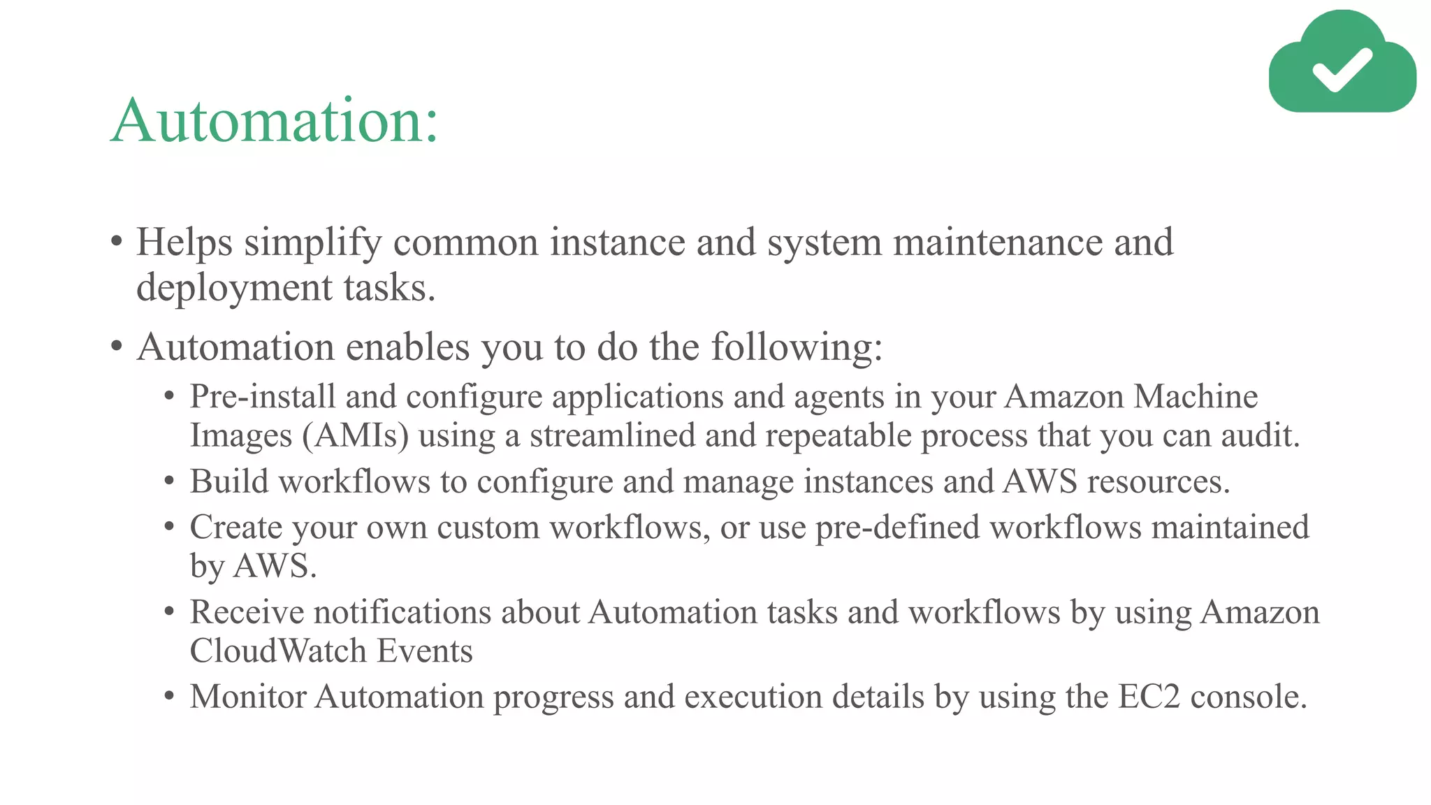 Automation:
• Helps simplify common instance and system maintenance and
deployment tasks.
• Automation enables you to do the following:
• Pre-install and configure applications and agents in your Amazon Machine
Images (AMIs) using a streamlined and repeatable process that you can audit.
• Build workflows to configure and manage instances and AWS resources.
• Create your own custom workflows, or use pre-defined workflows maintained
by AWS.
• Receive notifications about Automation tasks and workflows by using Amazon
CloudWatch Events
• Monitor Automation progress and execution details by using the EC2 console.
 