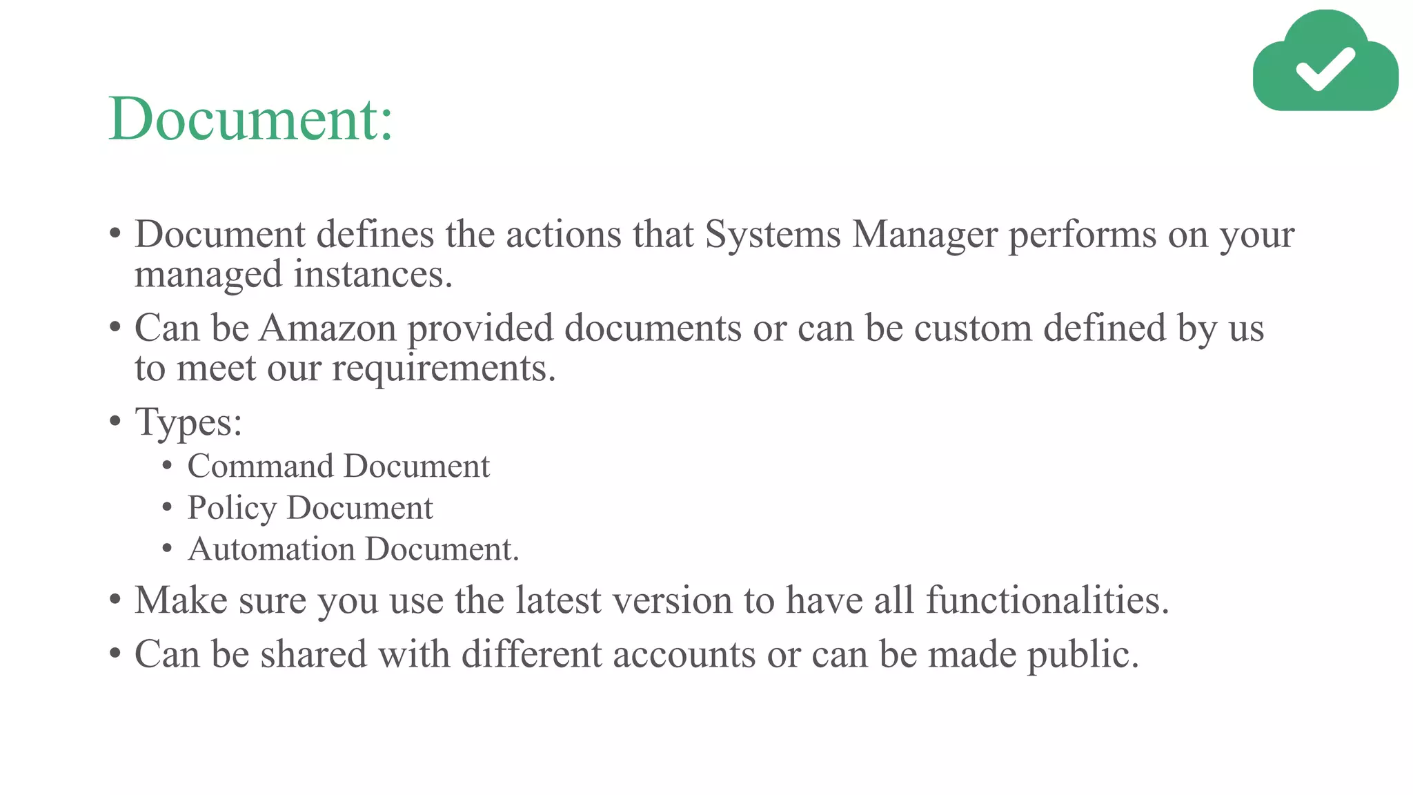 Document:
• Document defines the actions that Systems Manager performs on your
managed instances.
• Can be Amazon provided documents or can be custom defined by us
to meet our requirements.
• Types:
• Command Document
• Policy Document
• Automation Document.
• Make sure you use the latest version to have all functionalities.
• Can be shared with different accounts or can be made public.
 