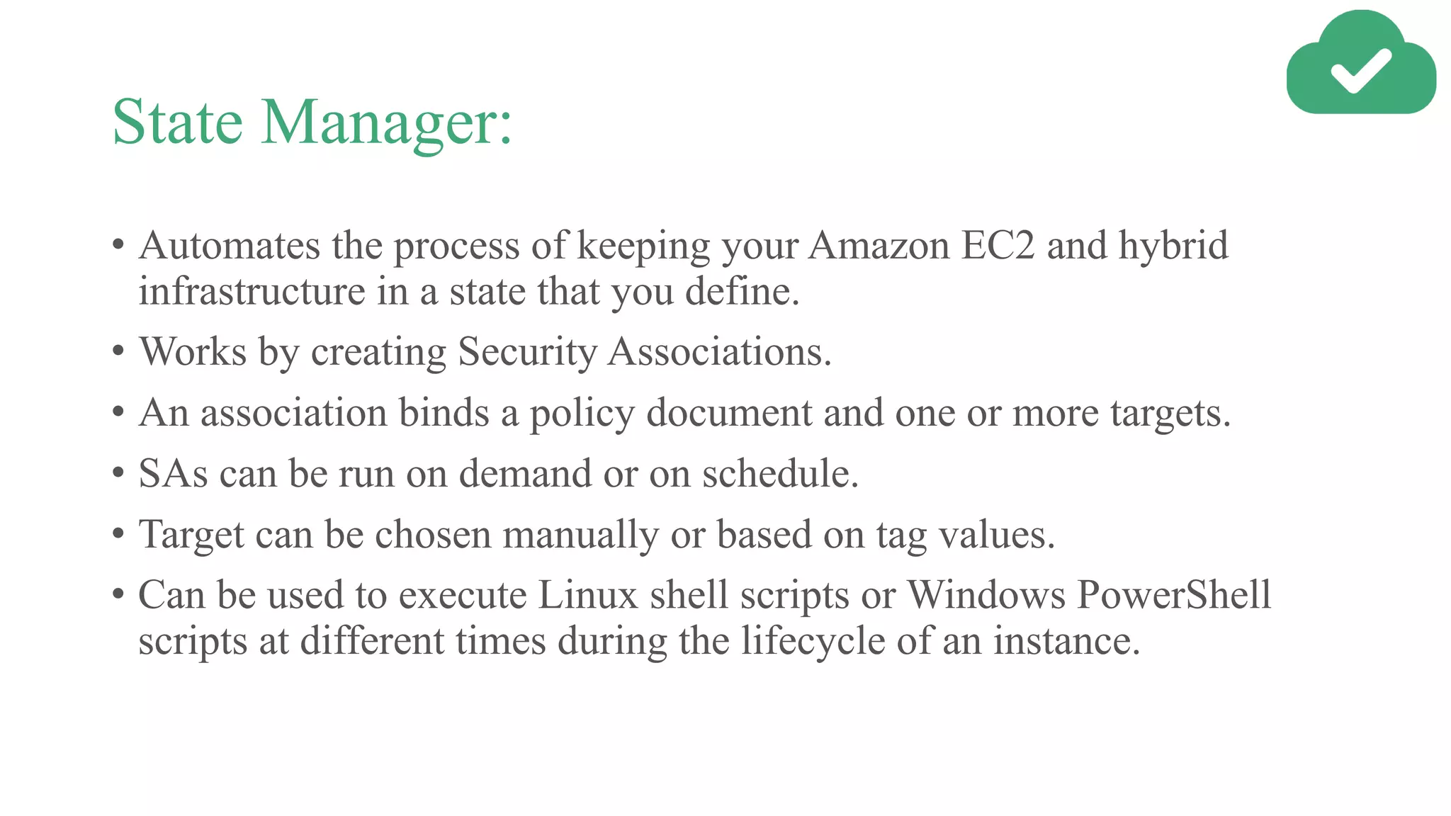 State Manager:
• Automates the process of keeping your Amazon EC2 and hybrid
infrastructure in a state that you define.
• Works by creating Security Associations.
• An association binds a policy document and one or more targets.
• SAs can be run on demand or on schedule.
• Target can be chosen manually or based on tag values.
• Can be used to execute Linux shell scripts or Windows PowerShell
scripts at different times during the lifecycle of an instance.
 