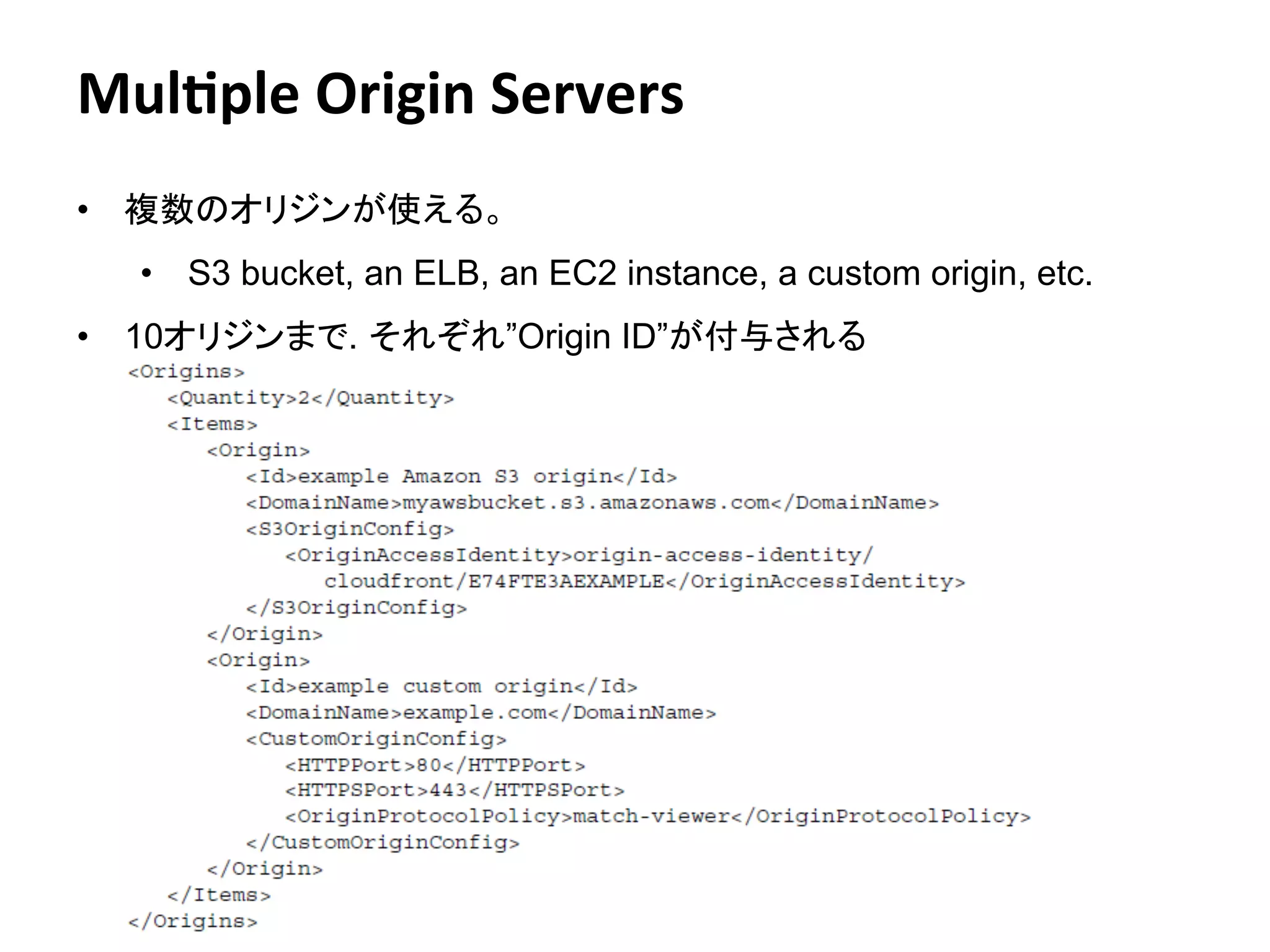 Mul4ple	
  Origin	
  Servers	
  
•  複数のオリジンが使える。
   •  S3 bucket, an ELB, an EC2 instance, a custom origin, etc.
•  10オリジンまで. それぞれ”Origin ID”が付与される




                              Amazon	
  Conﬁden:al	
     16
 