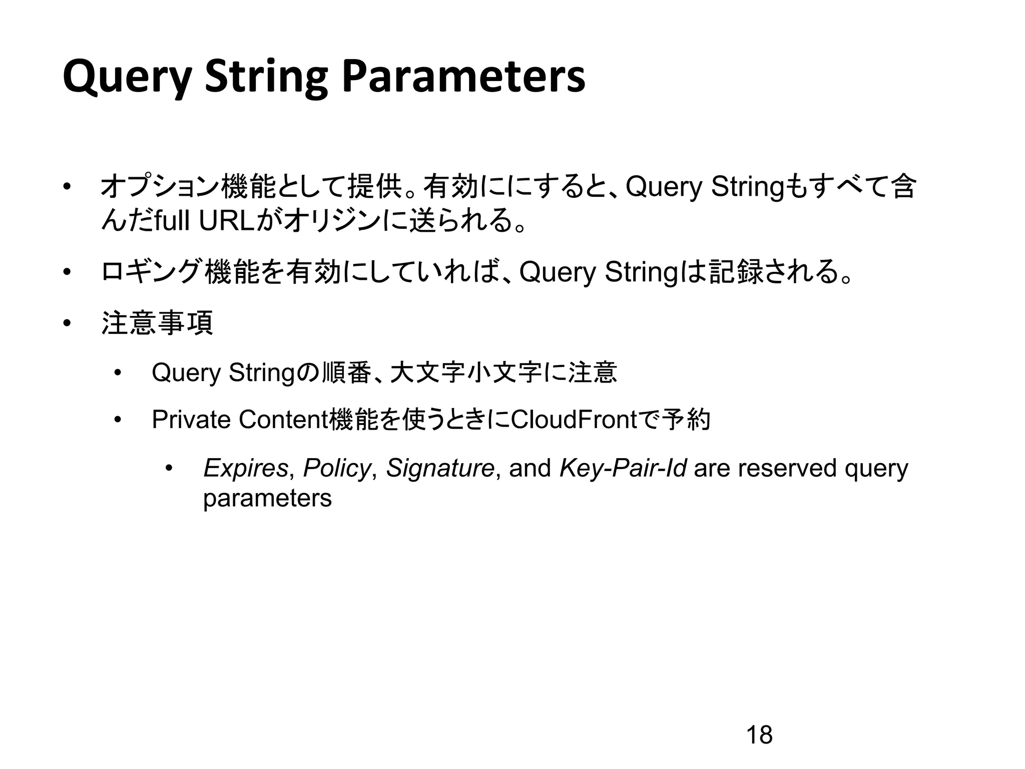 Query	
  String	
  Parameters	
  

•  オプション機能として提供。有効ににすると、Query Stringもすべて含
   んだfull URLがオリジンに送られる。
•  ロギング機能を有効にしていれば、Query Stringは記録される。
•  注意事項
   •    Query Stringの順番、大文字小文字に注意
   •    Private Content機能を使うときにCloudFrontで予約
        •    Expires, Policy, Signature, and Key-Pair-Id are reserved query
             parameters




                                                            18
 