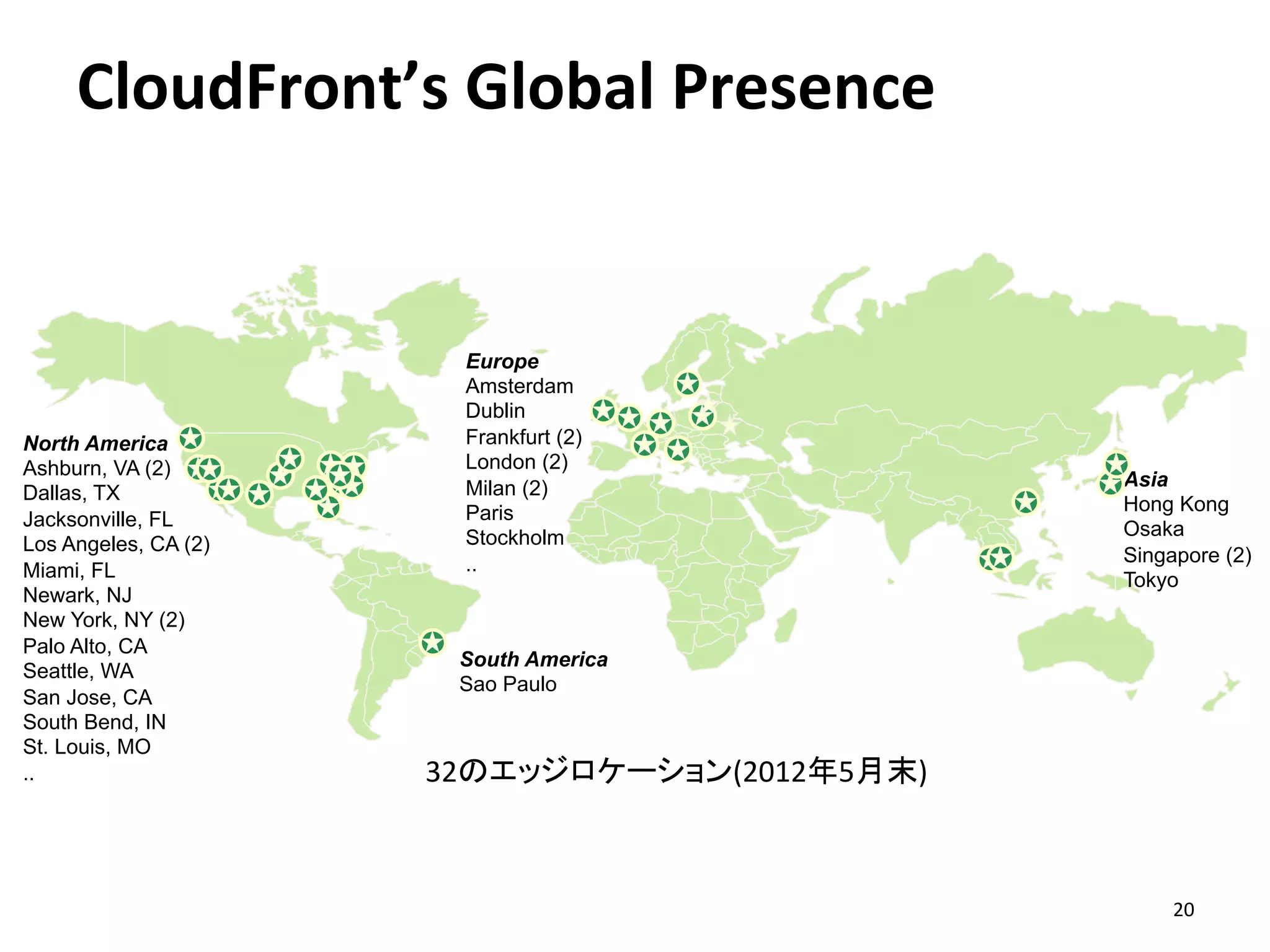CloudFront’s	
  Global	
  Presence	
  


                        Europe
                        Amsterdam
                        Dublin
North America           Frankfurt (2)
Ashburn, VA (2)         London (2)
                        Milan (2)                  Asia
Dallas, TX
                        Paris                      Hong Kong
Jacksonville, FL                                   Osaka
Los Angeles, CA (2)     Stockholm
                        ..                         Singapore (2)
Miami, FL                                          Tokyo
Newark, NJ
New York, NY (2)
Palo Alto, CA
                       South America
Seattle, WA
                       Sao Paulo
San Jose, CA
South Bend, IN
St. Louis, MO
..                    32のエッジロケーション(2012年5月末)	
  



                                                        20	
  
 