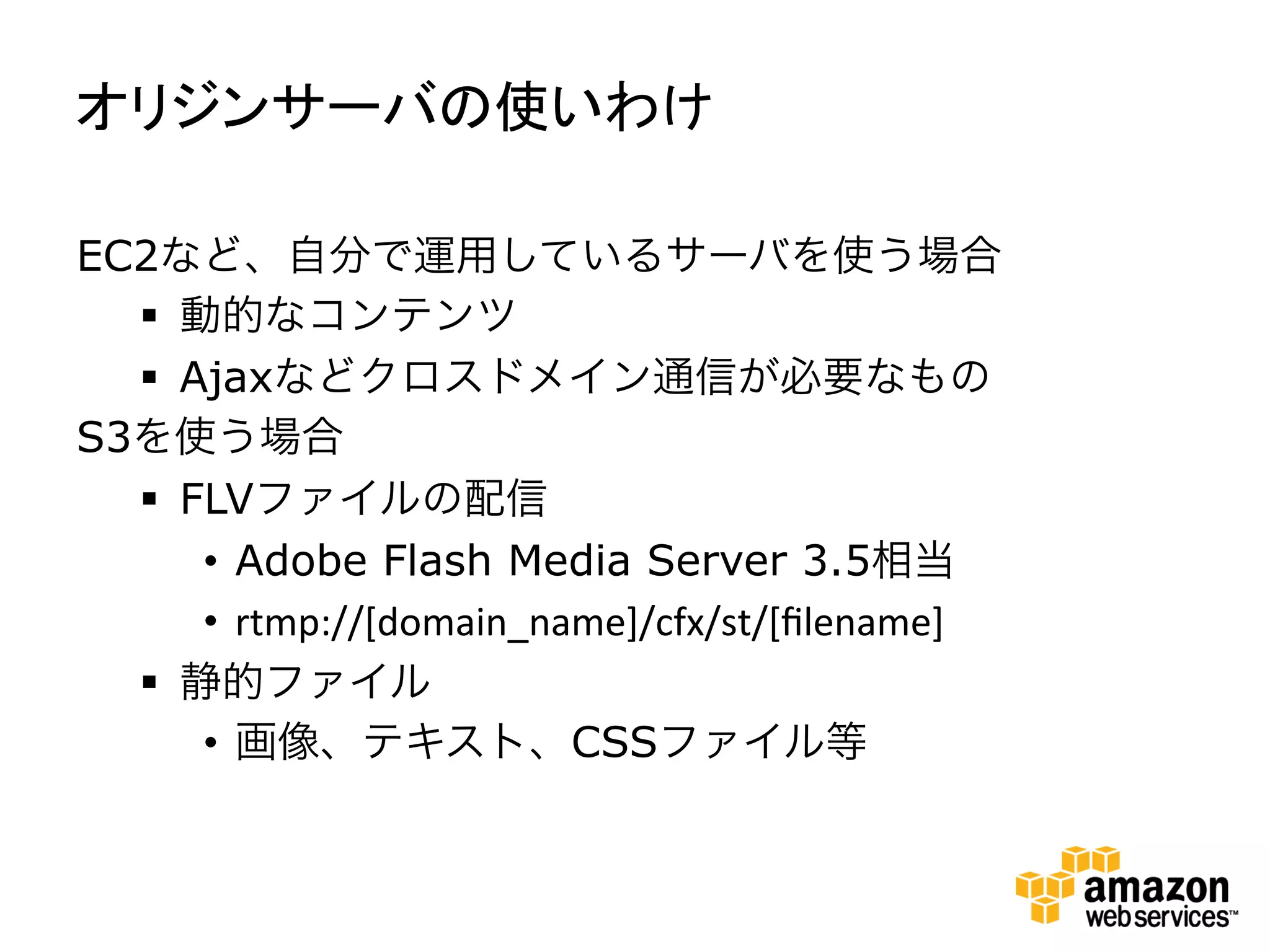 オリジンサーバの使いわけ	
  

EC2など、自分で運用しているサーバを使う場合
  §  動的なコンテンツ
  §  Ajaxなどクロスドメイン通信が必要なもの
S3を使う場合
  §  FLVファイルの配信
       •  Adobe Flash Media Server 3.5相当
       •  rtmp://[domain_name]/cfx/st/[ﬁlename]
  §  静的ファイル
       •  画像、テキスト、CSSファイル等
 