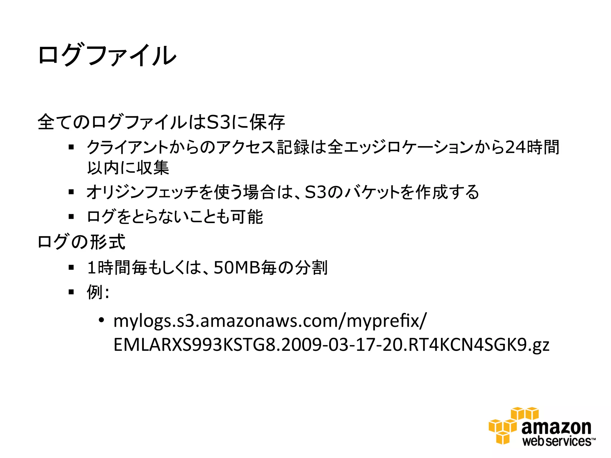 ログファイル	
  

全てのログファイルはS3に保存
  §  クライアントからのアクセス記録は全エッジロケーションから24時間
      以内に収集
  §  オリジンフェッチを使う場合は、S3のバケットを作成する
  §  ログをとらないことも可能
ログの形式
  §  1時間毎もしくは、50MB毎の分割
  §  例:
    •  mylogs.s3.amazonaws.com/mypreﬁx/
       EMLARXS993KSTG8.2009-­‐03-­‐17-­‐20.RT4KCN4SGK9.gz	
  
 