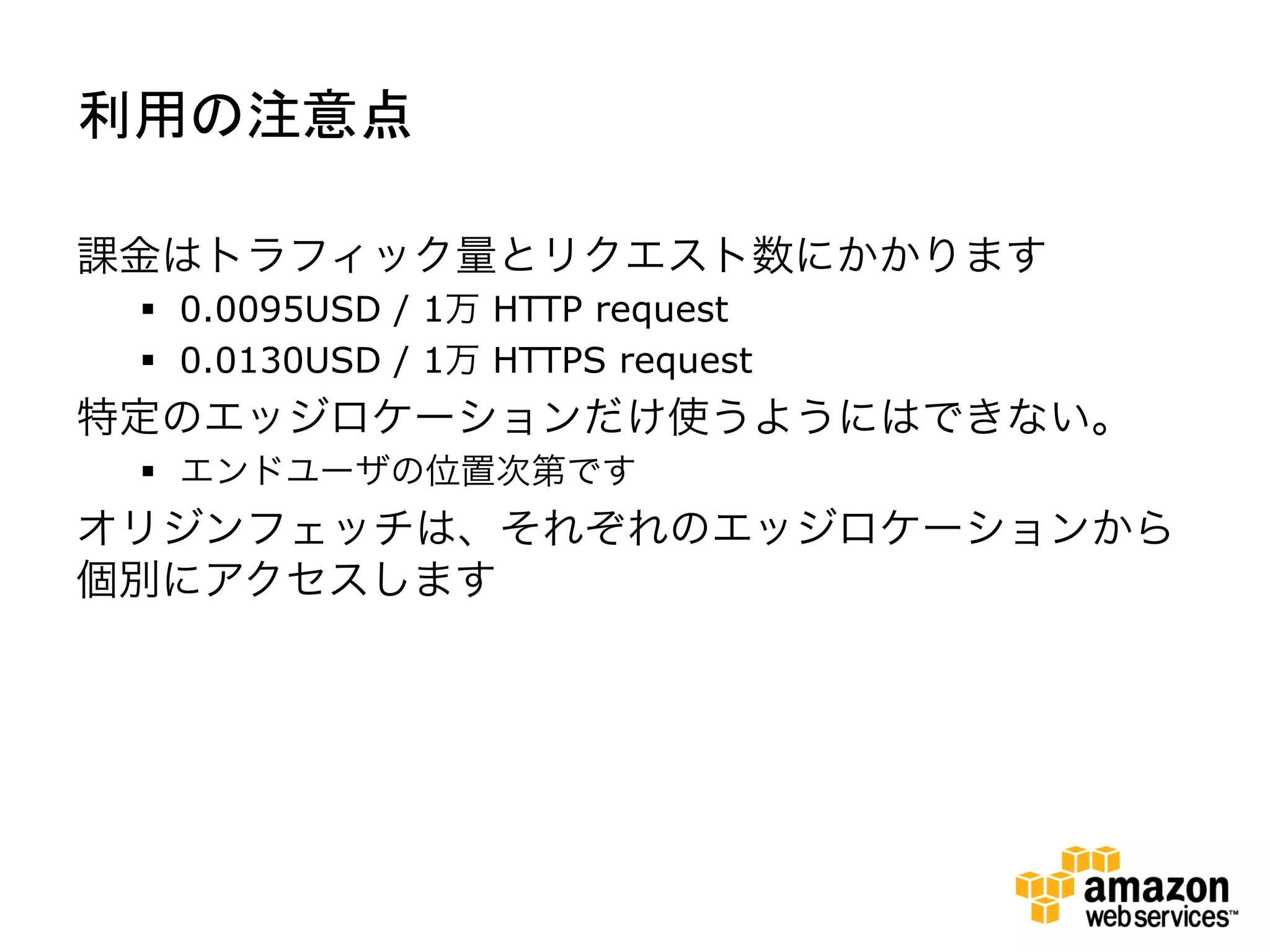 利用の注意点	
  

課金はトラフィック量とリクエスト数にかかります
 §  0.0095USD / 1万 HTTP request
 §  0.0130USD / 1万 HTTPS request
特定のエッジロケーションだけ使うようにはできない。
 §  エンドユーザの位置次第です
オリジンフェッチは、それぞれのエッジロケーションから
個別にアクセスします
 