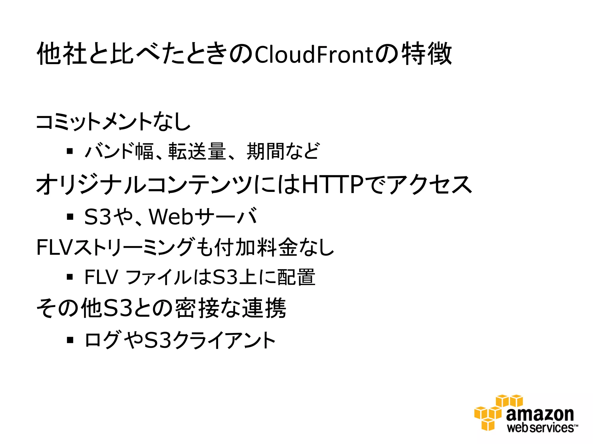 他社と比べたときのCloudFrontの特徴	
  

コミットメントなし
 §  バンド幅、転送量、 期間など
オリジナルコンテンツにはHTTPでアクセス
  §  S3や、Webサーバ
FLVストリーミングも付加料金なし
 §  FLV ファイルはS3上に配置
その他S3との密接な連携
 §  ログやS3クライアント
 