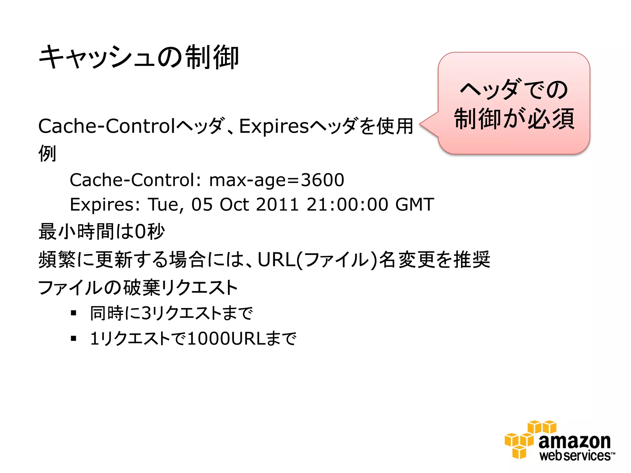 キャッシュの制御	
  
                                           ヘッダでの
Cache-Controlヘッダ、Expiresヘッダを使用             制御が必須	
  
例
  Cache-Control: max-age=3600
  Expires: Tue, 05 Oct 2011 21:00:00 GMT
最小時間は0秒
頻繁に更新する場合には、URL(ファイル)名変更を推奨
ファイルの破棄リクエスト
  §  同時に3リクエストまで
  §  1リクエストで1000URLまで
 