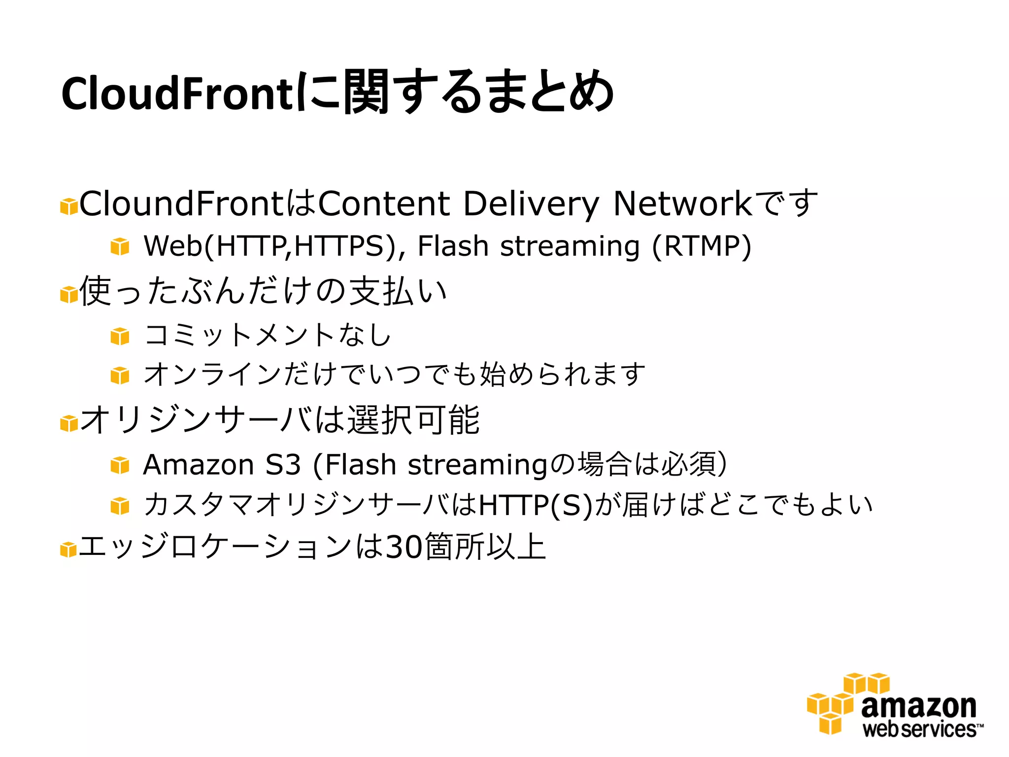 CloudFrontに関するまとめ	
  

"   CloundFrontはContent Delivery Networkです
     "   Web(HTTP,HTTPS), Flash streaming (RTMP)
" 使ったぶんだけの支払い
   
     "   コミットメントなし
     "   オンラインだけでいつでも始められます
" オリジンサーバは選択可能
   
     "   Amazon S3 (Flash streamingの場合は必須）
     "   カスタマオリジンサーバはHTTP(S)が届けばどこでもよい
" エッジロケーションは30箇所以上
   
 
