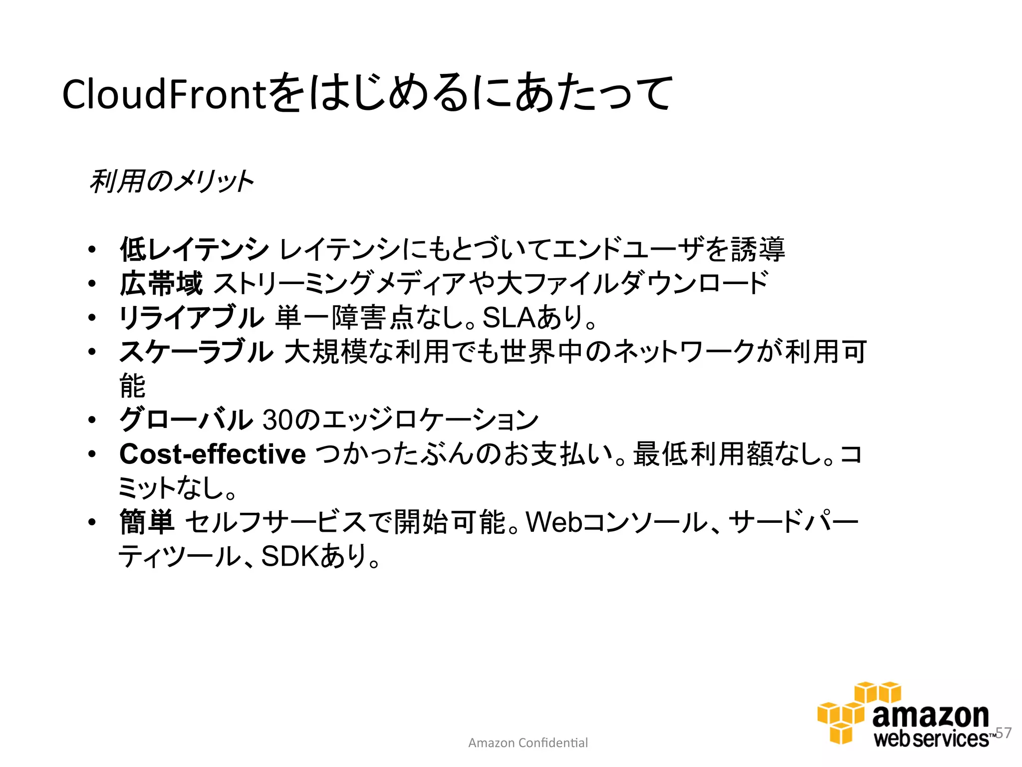 CloudFrontをはじめるにあたって	
  
利用のメリット

•  低レイテンシ レイテンシにもとづいてエンドユーザを誘導
•  広帯域 ストリーミングメディアや大ファイルダウンロード
•  リライアブル 単一障害点なし。SLAあり。
•  スケーラブル 大規模な利用でも世界中のネットワークが利用可
   能
•  グローバル 30のエッジロケーション
•  Cost-effective つかったぶんのお支払い。最低利用額なし。コ
   ミットなし。
•  簡単 セルフサービスで開始可能。Webコンソール、サードパー
   ティツール、SDKあり。




                                              57	
  
                   Amazon	
  Conﬁden:al	
  
 