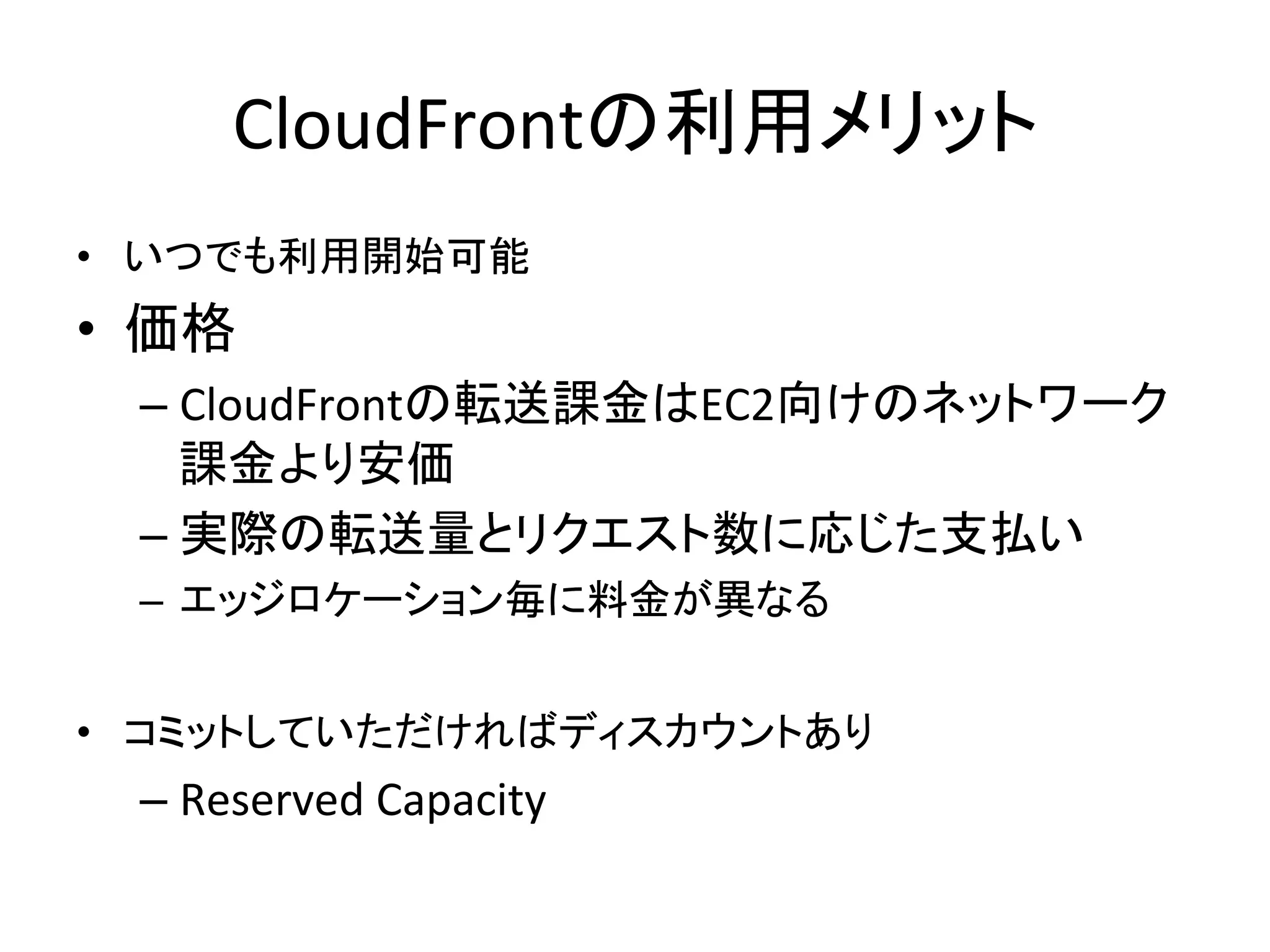 CloudFrontの利用メリット	
  
•  いつでも利用開始可能	
  
•  価格	
  
   –  CloudFrontの転送課金はEC2向けのネットワーク
      課金より安価	
  
   –  実際の転送量とリクエスト数に応じた支払い	
  
   –  エッジロケーション毎に料金が異なる	
  
       •  日本は0.201米ドル/GBから	
  
•  コミットしていただければディスカウントあり	
  
   –  Reserved	
  Capacity	
  
 