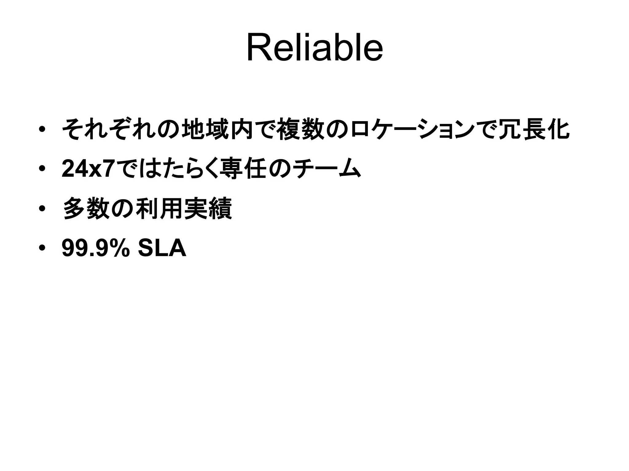 Reliable

•  それぞれの地域内で複数のロケーションで冗長化
•  24x7ではたらく専任のチーム
•  多数の利用実績
•  99.9% SLA
 