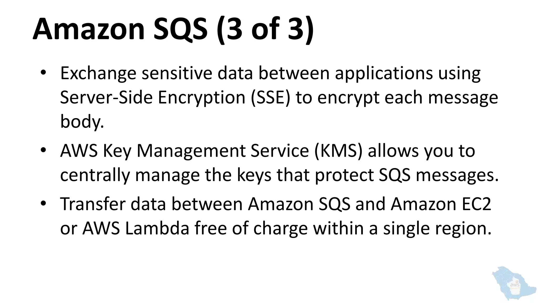 Amazon SQS (3 of 3)
• Exchange sensitive data between applications using
Server-Side Encryption (SSE) to encrypt each message
body.
• AWS Key Management Service (KMS) allows you to
centrally manage the keys that protect SQS messages.
• Transfer data between Amazon SQS and Amazon EC2
or AWS Lambda free of charge within a single region.
 