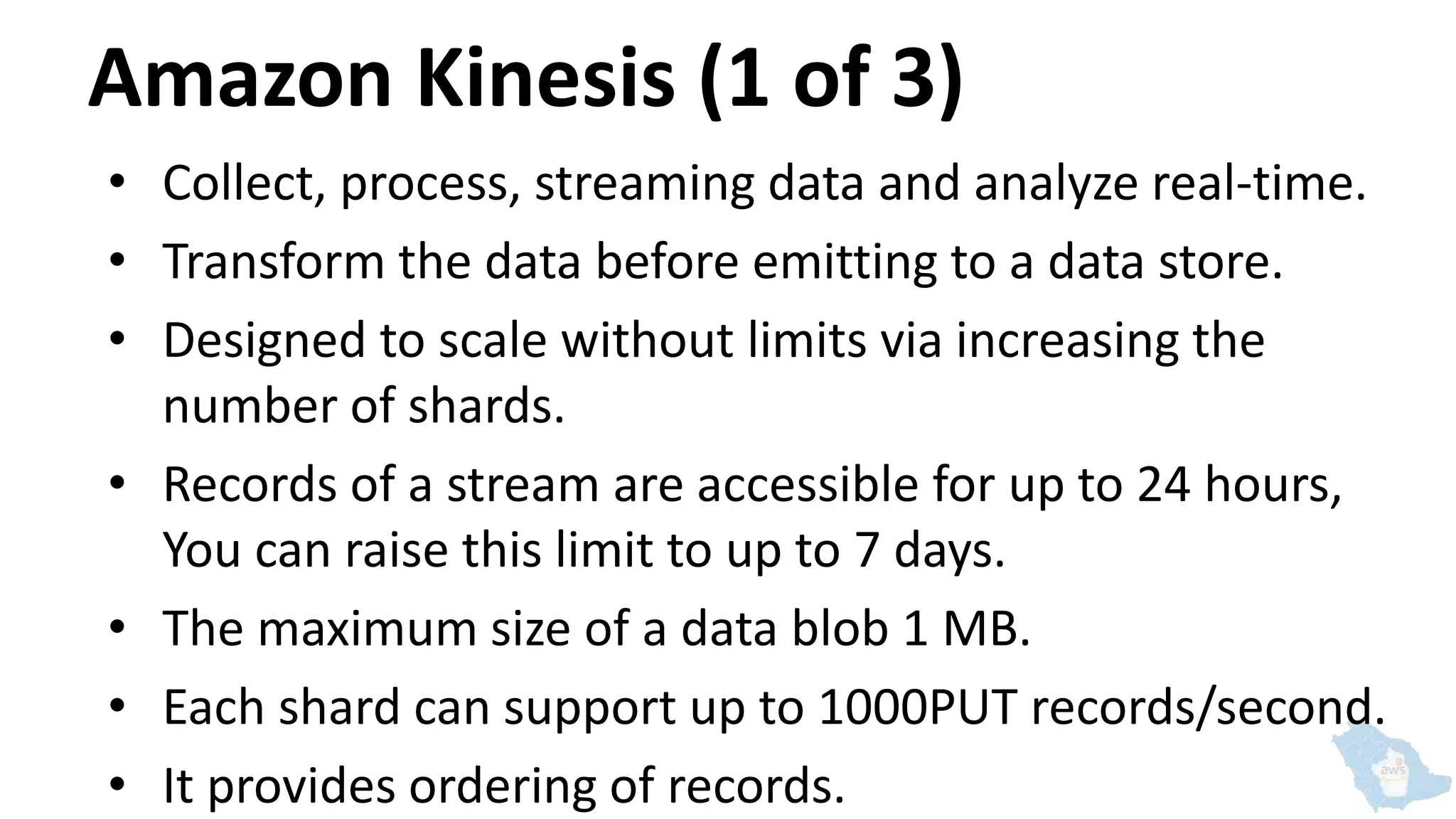 Amazon Kinesis (1 of 3)
• Collect, process, streaming data and analyze real-time.
• Transform the data before emitting to a data store.
• Designed to scale without limits via increasing the
number of shards.
• Records of a stream are accessible for up to 24 hours,
You can raise this limit to up to 7 days.
• The maximum size of a data blob 1 MB.
• Each shard can support up to 1000PUT records/second.
• It provides ordering of records.
 