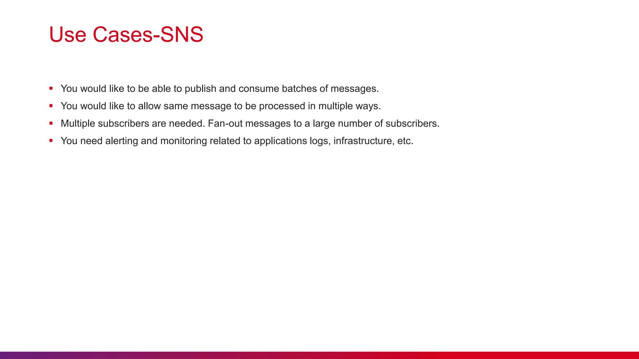 Use Cases-SNS
 You would like to be able to publish and consume batches of messages.
 You would like to allow same message to be processed in multiple ways.
 Multiple subscribers are needed. Fan-out messages to a large number of subscribers.
 You need alerting and monitoring related to applications logs, infrastructure, etc.
 