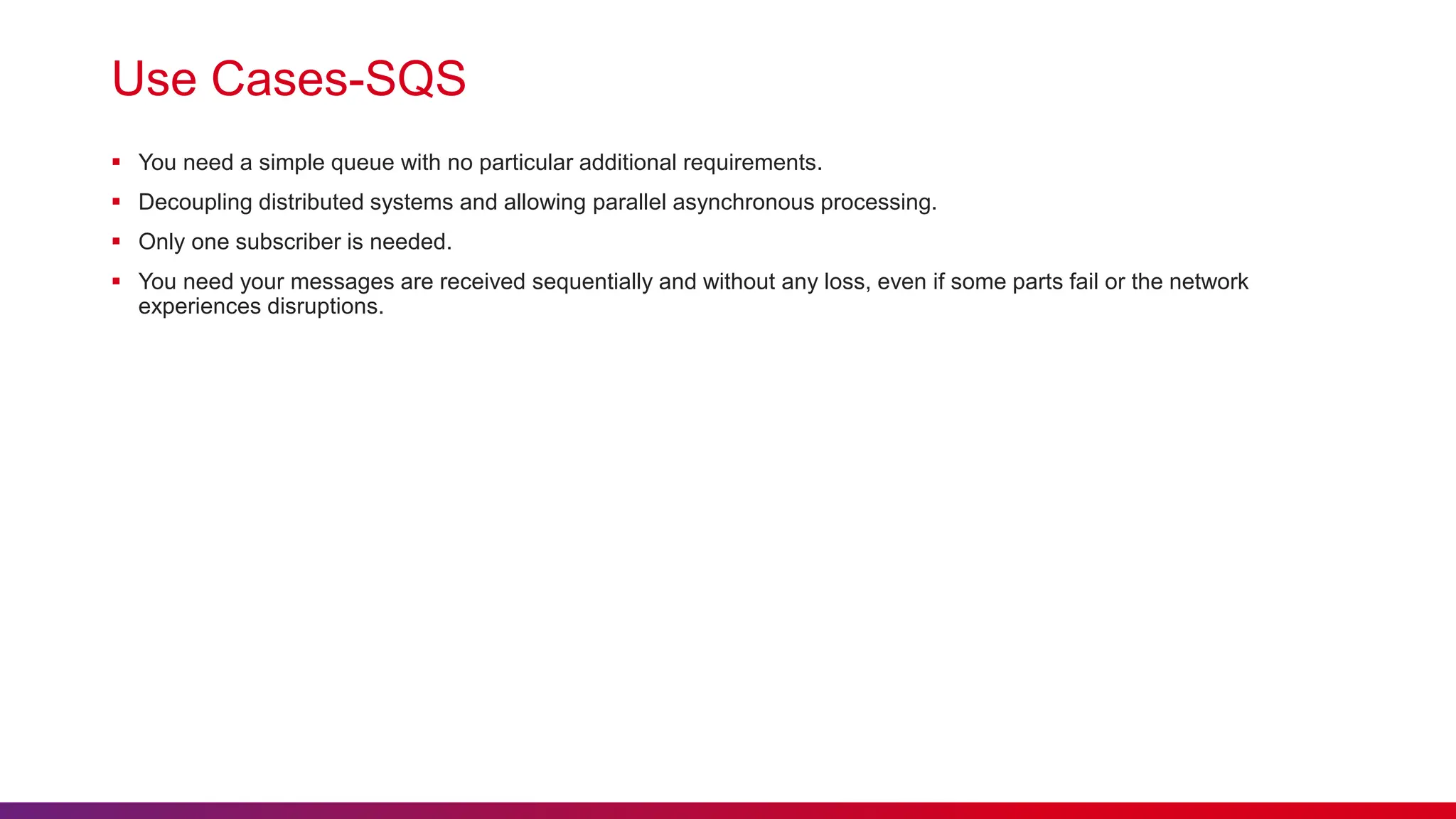 Use Cases-SQS
 You need a simple queue with no particular additional requirements.
 Decoupling distributed systems and allowing parallel asynchronous processing.
 Only one subscriber is needed.
 You need your messages are received sequentially and without any loss, even if some parts fail or the network
experiences disruptions.
 