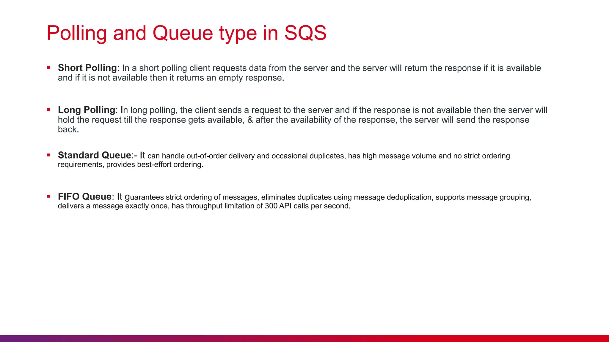 Polling and Queue type in SQS
 Short Polling: In a short polling client requests data from the server and the server will return the response if it is available
and if it is not available then it returns an empty response.
 Long Polling: In long polling, the client sends a request to the server and if the response is not available then the server will
hold the request till the response gets available, & after the availability of the response, the server will send the response
back.
 Standard Queue:- It can handle out-of-order delivery and occasional duplicates, has high message volume and no strict ordering
requirements, provides best-effort ordering.
 FIFO Queue: It guarantees strict ordering of messages, eliminates duplicates using message deduplication, supports message grouping,
delivers a message exactly once, has throughput limitation of 300 API calls per second.
 