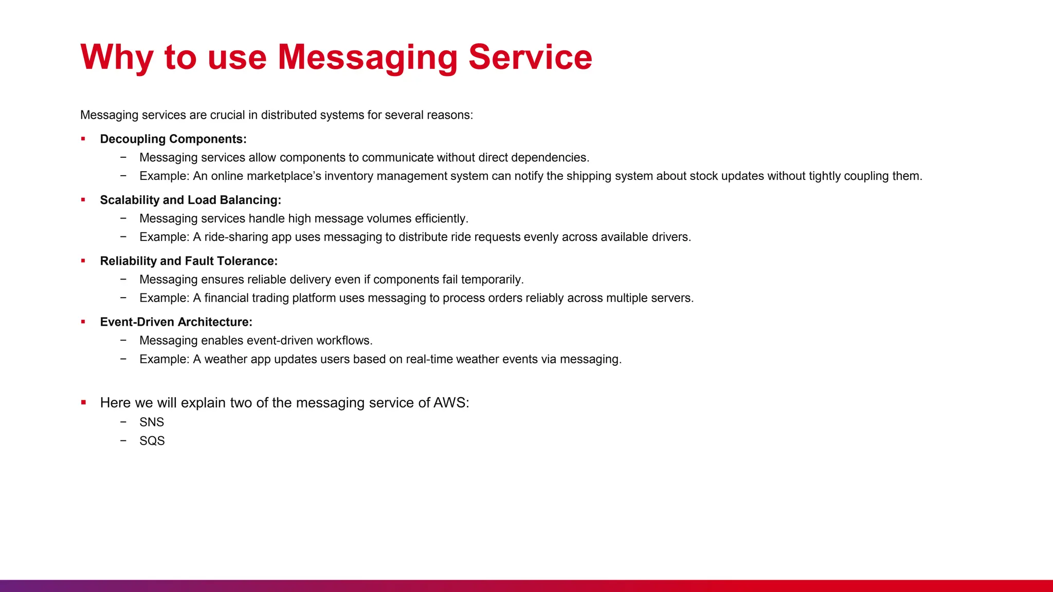Why to use Messaging Service
Messaging services are crucial in distributed systems for several reasons:
 Decoupling Components:
− Messaging services allow components to communicate without direct dependencies.
− Example: An online marketplace’s inventory management system can notify the shipping system about stock updates without tightly coupling them.
 Scalability and Load Balancing:
− Messaging services handle high message volumes efficiently.
− Example: A ride-sharing app uses messaging to distribute ride requests evenly across available drivers.
 Reliability and Fault Tolerance:
− Messaging ensures reliable delivery even if components fail temporarily.
− Example: A financial trading platform uses messaging to process orders reliably across multiple servers.
 Event-Driven Architecture:
− Messaging enables event-driven workflows.
− Example: A weather app updates users based on real-time weather events via messaging.
 Here we will explain two of the messaging service of AWS:
− SNS
− SQS
 