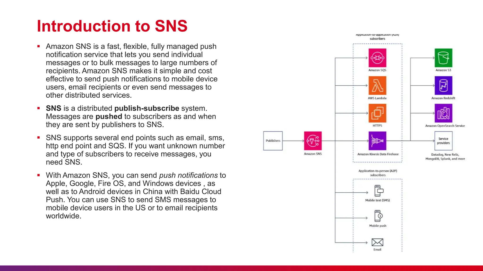 Introduction to SNS
 Amazon SNS is a fast, flexible, fully managed push
notification service that lets you send individual
messages or to bulk messages to large numbers of
recipients. Amazon SNS makes it simple and cost
effective to send push notifications to mobile device
users, email recipients or even send messages to
other distributed services.
 SNS is a distributed publish-subscribe system.
Messages are pushed to subscribers as and when
they are sent by publishers to SNS.
 SNS supports several end points such as email, sms,
http end point and SQS. If you want unknown number
and type of subscribers to receive messages, you
need SNS.
 With Amazon SNS, you can send push notifications to
Apple, Google, Fire OS, and Windows devices , as
well as to Android devices in China with Baidu Cloud
Push. You can use SNS to send SMS messages to
mobile device users in the US or to email recipients
worldwide.
 