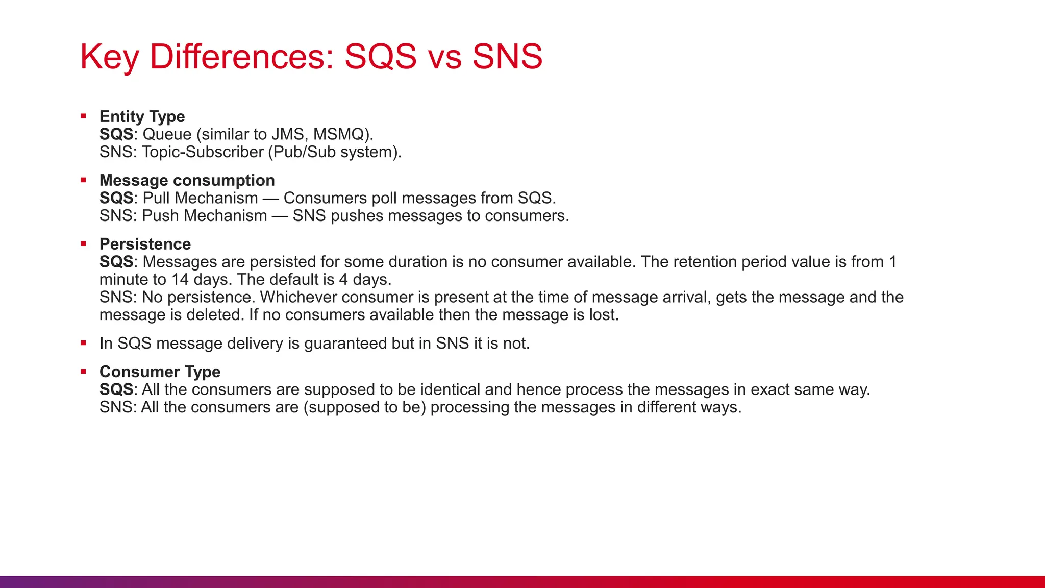 Key Differences: SQS vs SNS
 Entity Type
SQS: Queue (similar to JMS, MSMQ).
SNS: Topic-Subscriber (Pub/Sub system).
 Message consumption
SQS: Pull Mechanism — Consumers poll messages from SQS.
SNS: Push Mechanism — SNS pushes messages to consumers.
 Persistence
SQS: Messages are persisted for some duration is no consumer available. The retention period value is from 1
minute to 14 days. The default is 4 days.
SNS: No persistence. Whichever consumer is present at the time of message arrival, gets the message and the
message is deleted. If no consumers available then the message is lost.
 In SQS message delivery is guaranteed but in SNS it is not.
 Consumer Type
SQS: All the consumers are supposed to be identical and hence process the messages in exact same way.
SNS: All the consumers are (supposed to be) processing the messages in different ways.
 