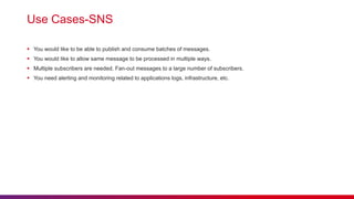 Use Cases-SNS
 You would like to be able to publish and consume batches of messages.
 You would like to allow same message to be processed in multiple ways.
 Multiple subscribers are needed. Fan-out messages to a large number of subscribers.
 You need alerting and monitoring related to applications logs, infrastructure, etc.
 