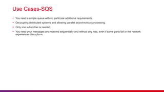 Use Cases-SQS
 You need a simple queue with no particular additional requirements.
 Decoupling distributed systems and allowing parallel asynchronous processing.
 Only one subscriber is needed.
 You need your messages are received sequentially and without any loss, even if some parts fail or the network
experiences disruptions.
 