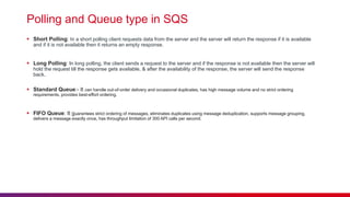 Polling and Queue type in SQS
 Short Polling: In a short polling client requests data from the server and the server will return the response if it is available
and if it is not available then it returns an empty response.
 Long Polling: In long polling, the client sends a request to the server and if the response is not available then the server will
hold the request till the response gets available, & after the availability of the response, the server will send the response
back.
 Standard Queue:- It can handle out-of-order delivery and occasional duplicates, has high message volume and no strict ordering
requirements, provides best-effort ordering.
 FIFO Queue: It guarantees strict ordering of messages, eliminates duplicates using message deduplication, supports message grouping,
delivers a message exactly once, has throughput limitation of 300 API calls per second.
 