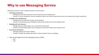 Why to use Messaging Service
Messaging services are crucial in distributed systems for several reasons:
 Decoupling Components:
− Messaging services allow components to communicate without direct dependencies.
− Example: An online marketplace’s inventory management system can notify the shipping system about stock updates without tightly coupling them.
 Scalability and Load Balancing:
− Messaging services handle high message volumes efficiently.
− Example: A ride-sharing app uses messaging to distribute ride requests evenly across available drivers.
 Reliability and Fault Tolerance:
− Messaging ensures reliable delivery even if components fail temporarily.
− Example: A financial trading platform uses messaging to process orders reliably across multiple servers.
 Event-Driven Architecture:
− Messaging enables event-driven workflows.
− Example: A weather app updates users based on real-time weather events via messaging.
 Here we will explain two of the messaging service of AWS:
− SNS
− SQS
 