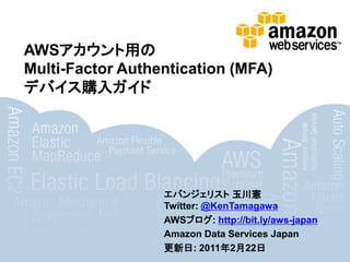 AWSアカウント用の
Multi-Factor Authentication (MFA)
デバイス購入ガイド




                  エバンジェリスト 玉川憲
                  Twitter: @KenTamagawa
                  AWSブログ: http://bit.ly/aws-japan
                  Amazon Data Services Japan
                  更新日: 2011年2月22日
 