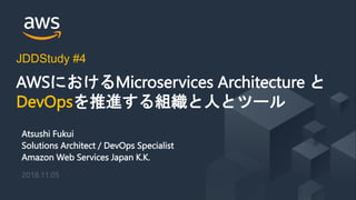 © 2018, Amazon Web Services, Inc. or its Affiliates. All rights reserved.
Atsushi Fukui
Solutions Architect / DevOps Specialist
Amazon Web Services Japan K.K.
2018.11.05
AWSにおけるMicroservices Architecture と
DevOpsを推進する組織と人とツール
JDDStudy #4
 