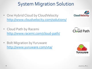 System Migration Solution 
• One Hybrid Cloud by CloudVelocity 
http://www.cloudvelocity.com/solutions/ 
• Cloud Path by Racemi 
http://www.racemi.com/cloud-path/ 
• Bolt Migration by Yuruware 
http://www.yuruware.com/vta/ 
3/15/2014 11 
 