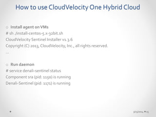 How to use CloudVelocity One Hybrid Cloud 
o Install agent on VMs 
# sh ./install-centos-5.x-32bit.sh 
CloudVelocity Sentinel Installer v1.3.6 
Copyright (C) 2013, CloudVelocity, Inc., all rights reserved. 
… 
o Run daemon 
# service denali-sentinel status 
Component sra (pid: 1150) is running 
Denali-Sentinel (pid: 1171) is running 
3/15/2014 15 
 