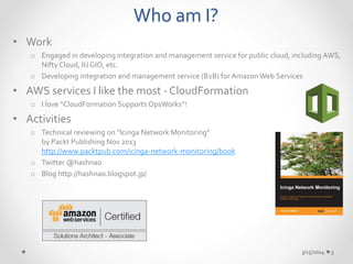 Who am I? 
• Work 
o Engaged in developing integration and management service for public cloud, including AWS, 
Nifty Cloud, IIJ GIO, etc. 
o Developing integration and management service (B2B) for Amazon Web Services 
• AWS services I like the most - CloudFormation 
o I love “CloudFormation Supports OpsWorks”! 
• Activities 
o Technical reviewing on “Icinga Network Monitoring” 
by Packt Publishing Nov 2013 
http://www.packtpub.com/icinga-network-monitoring/book 
o Twitter @hashnao 
o Blog http://hashnao.blogspot.jp/ 
3/15/2014 3 
 