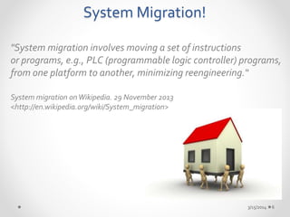 System Migration! 
"System migration involves moving a set of instructions 
or programs, e.g., PLC (programmable logic controller) programs, 
from one platform to another, minimizing reengineering.“ 
System migration on Wikipedia. 29 November 2013 
<http://en.wikipedia.org/wiki/System_migration> 
3/15/2014 6 
 