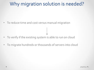 Why migration solution is needed? 
• To reduce time and cost versus manual migration 
3/15/2014 7 
• To verify if the existing system is able to run on cloud 
• To migrate hundreds or thousands of servers into cloud 
 