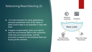 Refactoring/Rearchitecting (5)
 It is truly important for some applications,
because sometimes most of the value of
data is lost if data is not exploited in near real
time!
 Imagine a supermarket, when you want to
send the promotional SMS to the customers
while they are buying things, and the
promotion is based on the products there are
buying at this moment ....
 