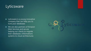 Lyticsware
 Lyticsware is a young innovative
company that can help you to
tune your databases
 We are also partners of Amazon
Web Services and we are
helping our clients to migrate
their databases /informations
systems to cloud architectures
 
