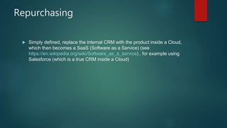 Repurchasing
 Simply defined, replace the internal CRM with the product inside a Cloud,
which then becomes a SaaS (Software as a Service) (see
https://en.wikipedia.org/wiki/Software_as_a_service) , for example using
Salesforce (which is a true CRM inside a Cloud)
 