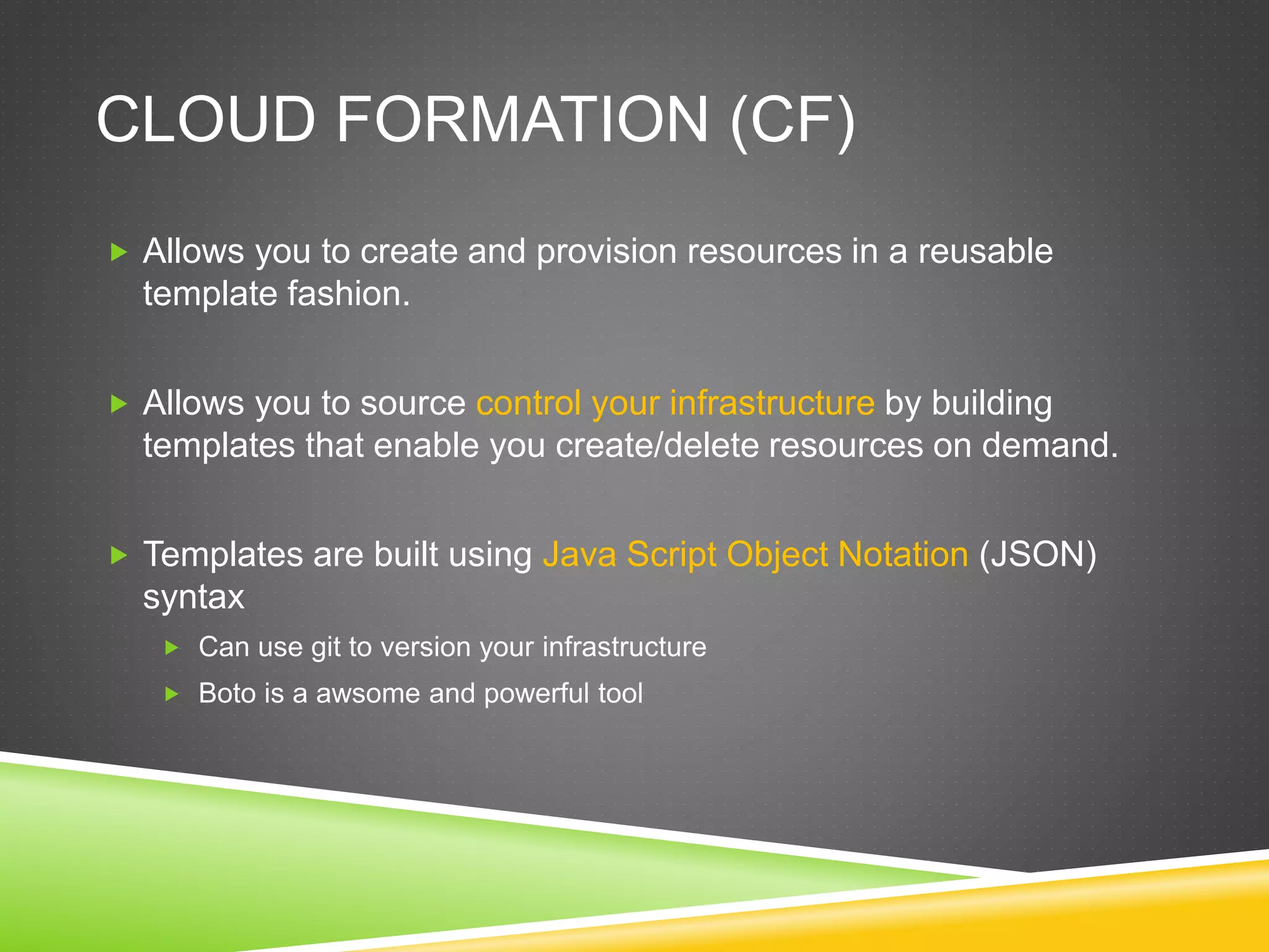 CLOUD FORMATION (CF)
 Allows you to create and provision resources in a reusable
template fashion.
 Allows you to source control your infrastructure by building
templates that enable you create/delete resources on demand.
 Templates are built using Java Script Object Notation (JSON)
syntax
 Can use git to version your infrastructure
 Boto is a awsome and powerful tool
 