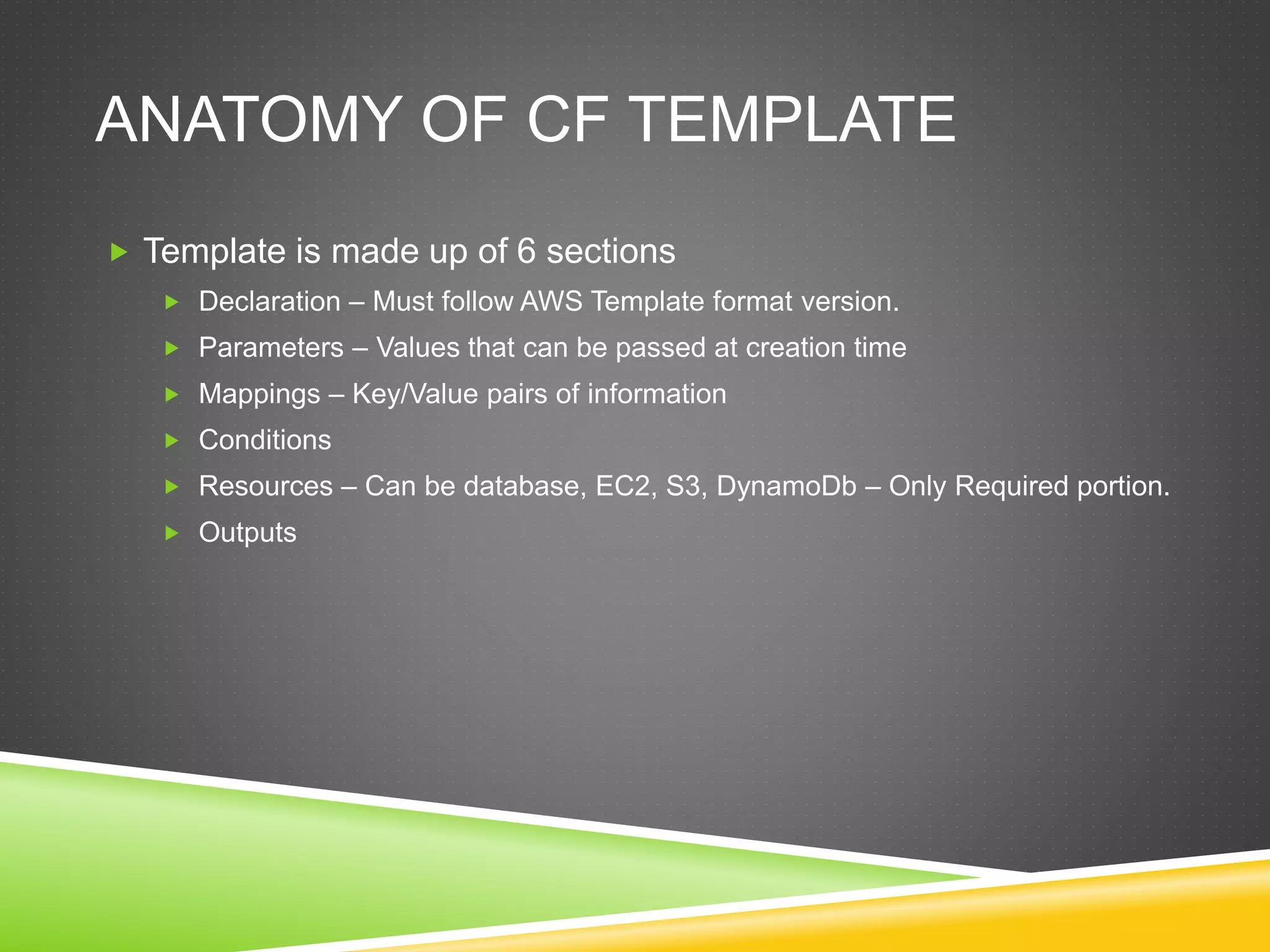 ANATOMY OF CF TEMPLATE
 Template is made up of 6 sections
 Declaration – Must follow AWS Template format version.
 Parameters – Values that can be passed at creation time
 Mappings – Key/Value pairs of information
 Conditions
 Resources – Can be database, EC2, S3, DynamoDb – Only Required portion.
 Outputs
 