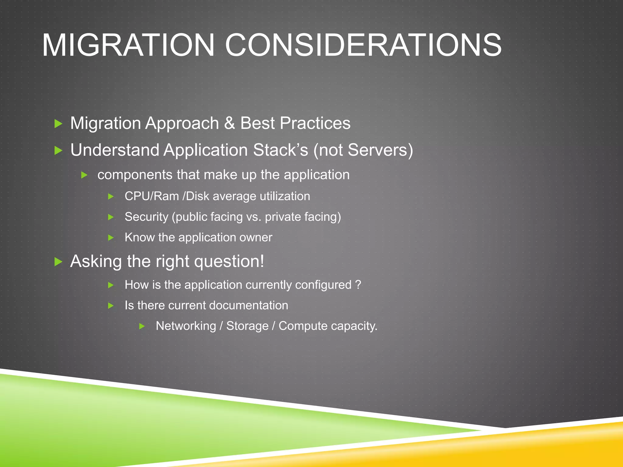 MIGRATION CONSIDERATIONS
 Migration Approach & Best Practices
 Understand Application Stack’s (not Servers)
 components that make up the application
 CPU/Ram /Disk average utilization
 Security (public facing vs. private facing)
 Know the application owner
 Asking the right question!
 How is the application currently configured ?
 Is there current documentation
 Networking / Storage / Compute capacity.
 