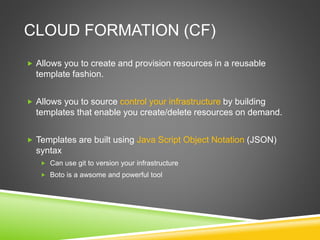 CLOUD FORMATION (CF)
 Allows you to create and provision resources in a reusable
template fashion.
 Allows you to source control your infrastructure by building
templates that enable you create/delete resources on demand.
 Templates are built using Java Script Object Notation (JSON)
syntax
 Can use git to version your infrastructure
 Boto is a awsome and powerful tool
 