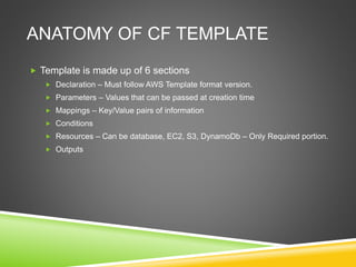ANATOMY OF CF TEMPLATE
 Template is made up of 6 sections
 Declaration – Must follow AWS Template format version.
 Parameters – Values that can be passed at creation time
 Mappings – Key/Value pairs of information
 Conditions
 Resources – Can be database, EC2, S3, DynamoDb – Only Required portion.
 Outputs
 