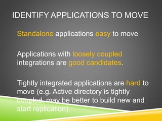 IDENTIFY APPLICATIONS TO MOVE
Standalone applications easy to move
Applications with loosely coupled
integrations are good candidates.
Tightly integrated applications are hard to
move (e.g. Active directory is tightly
coupled, may be better to build new and
start replication).
 